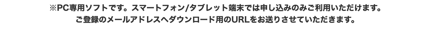 ※PC専用ソフトです。 スマートフォン/タブレット端末では申し込みのみご利用いただけます。
ご登録のメールアドレスへダウンロード用のURLをお送りさせていただきます。