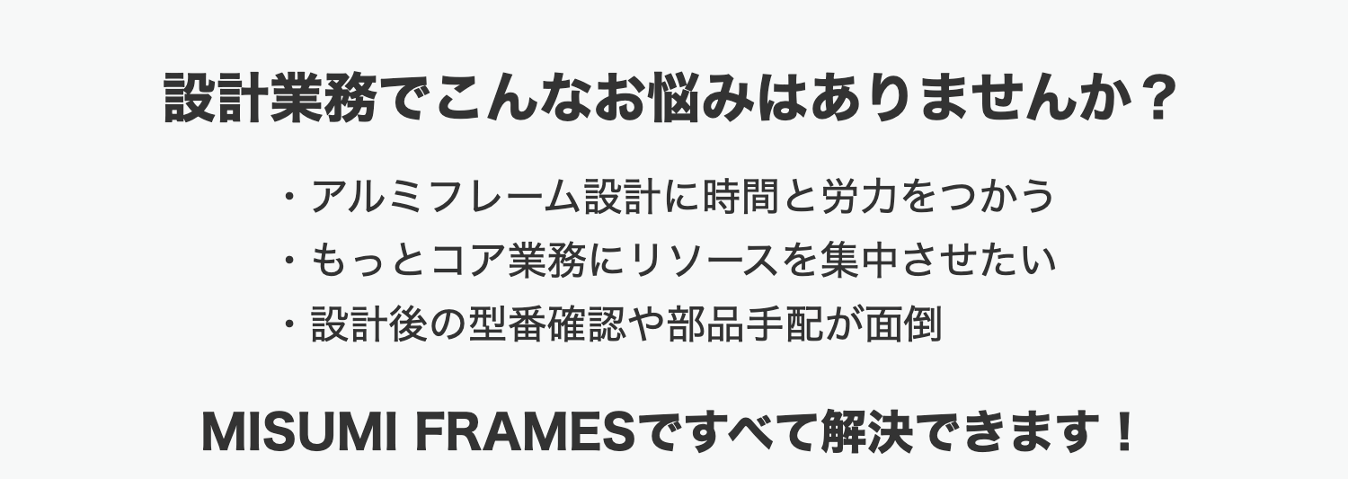 設計業務でこんなお悩みはありませんか?
・アルミフレーム設計に時間と労力をつかう
もっとコア業務にリソースを集中させたい
•
設計後の型番確認や部品手配が面倒
MISUMI FRAMESですべて解決できます!