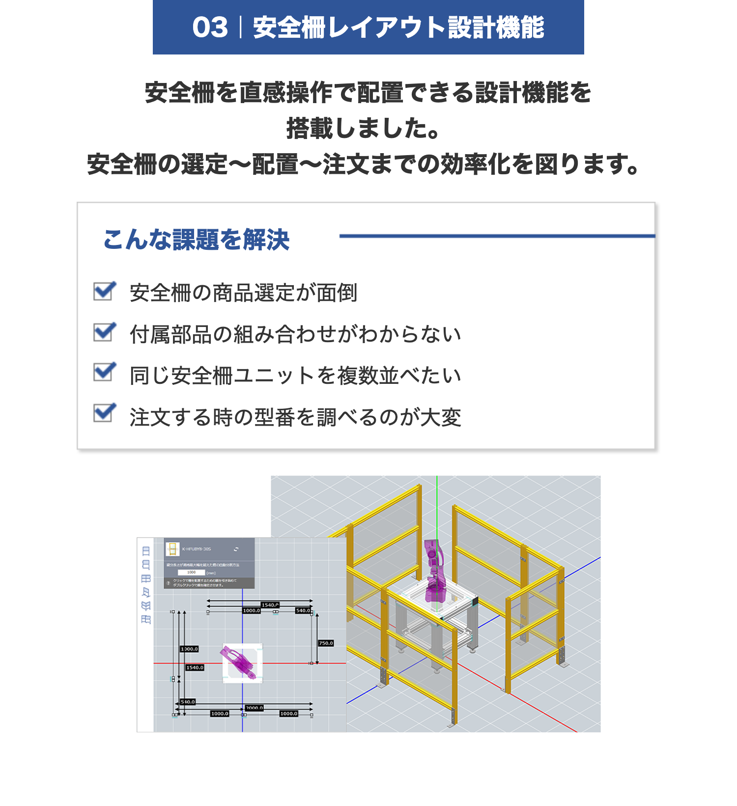 03 | 安全柵レイアウト設計機能
安全柵を直感操作で配置できる設計機能を
搭載しました。
安全柵の選定〜配置~注文までの効率化を図ります。
こんな課題を解決
安全柵の商品選定が面倒
付属部品の組み合わせがわからない
同じ安全柵ユニットを複数並べたい
注文する時の型番を調べるのが大変
日
K-HFUBY8-306
1000
(mm)
自分
クリックで配置するための引き始めて
ダブルクリックです。
1000.0
1540.0
1540,0
P
1000.0
540.0
$40.0
2000.0
1000.0
1000.0
750.0