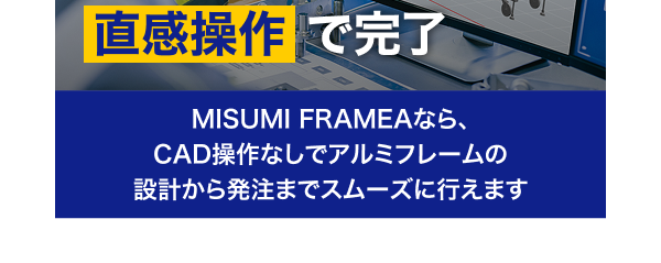 設計・発注すべてが直感操作で完了 MISUMI FRAMEAなら、CAD操作なしでアルミフレームの設計から発注までスムーズに行えます