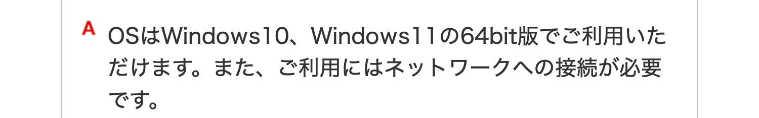 A OSはWindows10、 Windows11の64bit版でご利用いた
だけます。 また、 ご利用にはネットワークへの接続が必要
です。