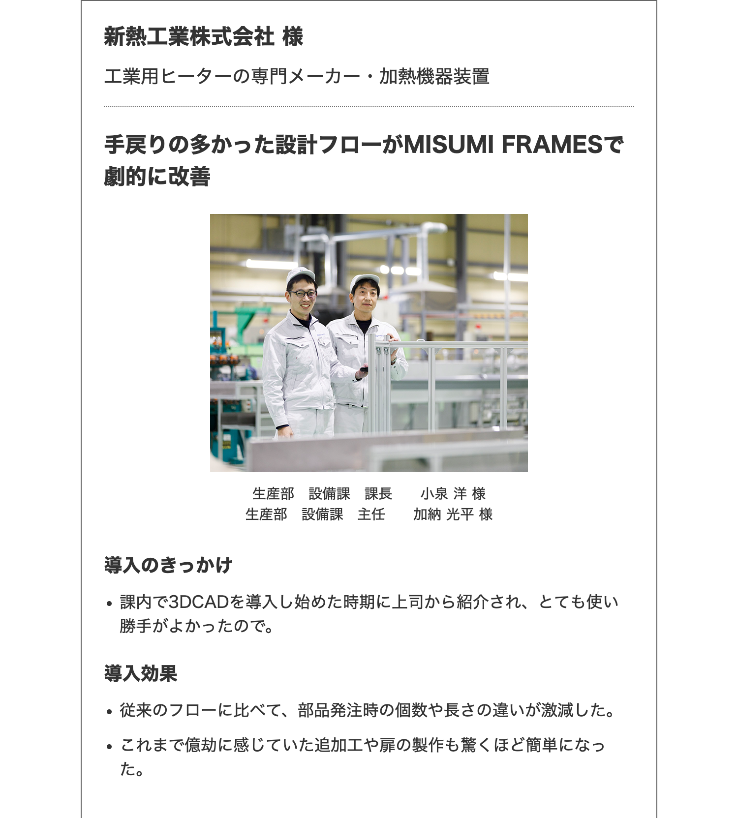 新熱工業株式会社 様
工業用ヒーターの専門メーカー・加熱機器装置
手戻りの多かった設計フローがMISUMI FRAMESで
劇的に改善
導入のきっかけ
生産部 設備課 課長 小泉洋 様
生産部 設備課 主任 加納 光平 様
•
課内で3DCADを導入し始めた時期に上司から紹介され、 とても使い
勝手がよかったので。
導入効果
•
•
従来のフローに比べて、 部品発注時の個数や長さの違いが激減した。
これまで億劫に感じていた追加工や扉の製作も驚くほど簡単になっ
た。