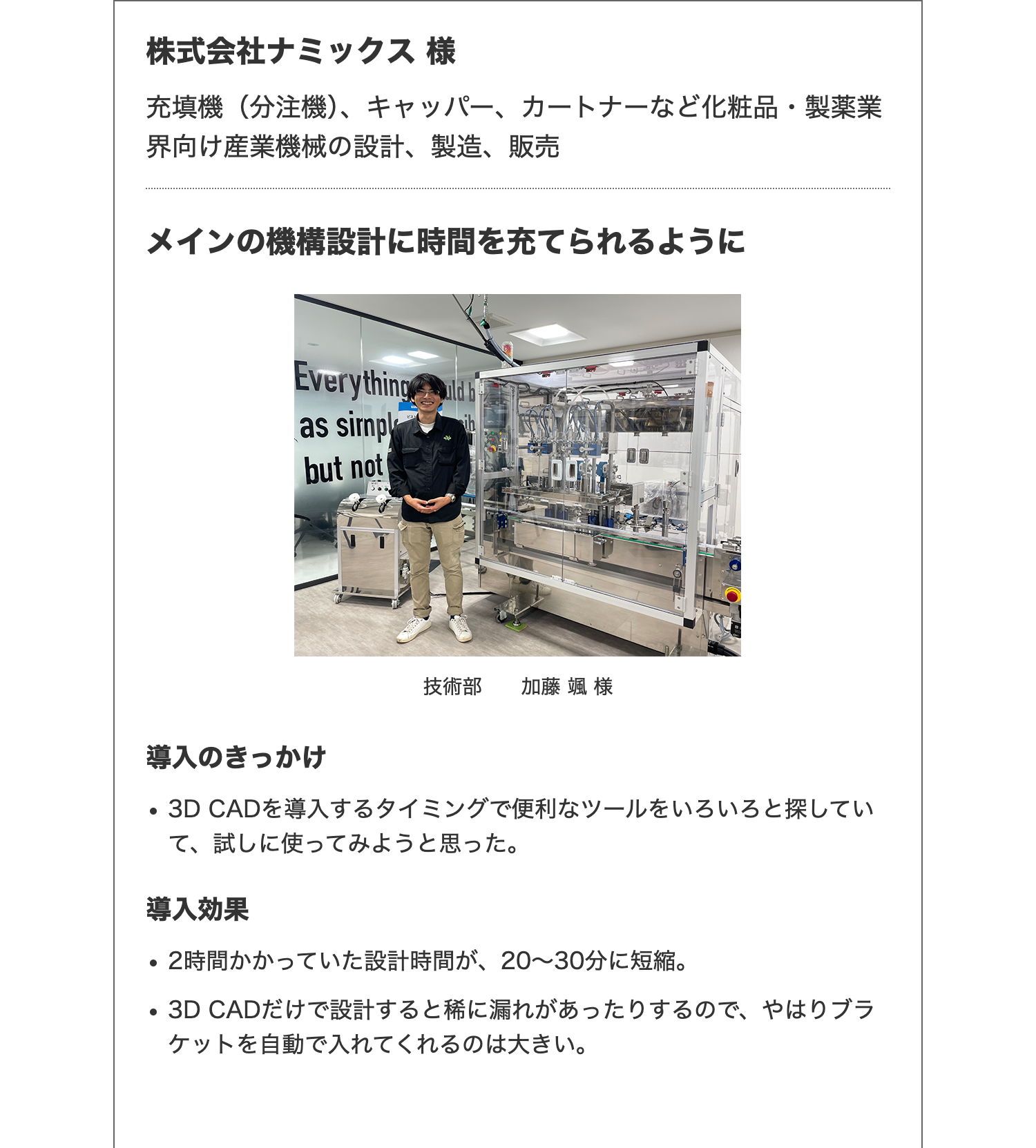 株式会社ナミックス様
充填機(分注機)、 キャッパー、カートナーなど化粧品・製薬業
界向け産業機械の設計、 製造、販売
メインの機構設計に時間を充てられるように
Everything
as sirnpl
but not
ih
導入のきっかけ
技術部 加藤 颯 様
・3D CADを導入するタイミングで便利なツールをいろいろと探してい
て、試しに使ってみようと思った。
導入効果
•
2時間かかっていた設計時間が、 20~30分に短縮。
・3D CADだけで設計すると稀に漏れがあったりするので、やはりブラ
ケットを自動で入れてくれるのは大きい。