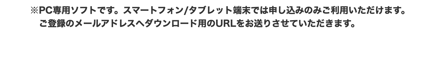 ※PC専用ソフトです。 スマートフォン/タブレット端末では申し込みのみご利用いただけます。
ご登録のメールアドレスへダウンロード用のURLをお送りさせていただきます。